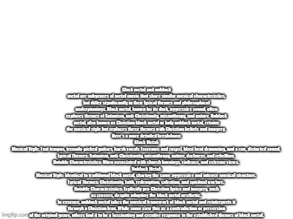the differences between black metal and unblack metal | Black metal and unblack metal are subgenres of metal music that share similar musical characteristics, but differ significantly in their lyrical themes and philosophical underpinnings. Black metal, known for its dark, aggressive sound, often explores themes of Satanism, anti-Christianity, misanthropy, and nature. Unblack metal, also known as Christian black metal or holy unblack metal, retains the musical style but replaces these themes with Christian beliefs and imagery. 
Here's a more detailed breakdown:
Black Metal:
Musical Style: Fast tempos, tremolo-picked guitars, harsh vocals (screams and rasps), blast beat drumming, and a raw, distorted sound. 
Lyrical Themes: Satanism, anti-Christianity, misanthropy, nature, darkness, and rebellion. 
Notable Characteristics: Often associated with church burnings, violence, and extreme views. 
Unblack Metal:
Musical Style: Identical to traditional black metal, sharing the same aggressive and intense musical structure. 
Lyrical Themes: Christianity, faith, redemption, salvation, and spiritual warfare. 
Notable Characteristics: Explicitly pro-Christian lyrics and imagery, such as crosses, despite adopting the black metal aesthetic. 
In essence, unblack metal takes the musical framework of black metal and reinterprets it through a Christian lens. While some view this as a contradiction or perversion of the original genre, others find it to be a fascinating and creative response to the established themes of black metal. | image tagged in difference,black metal,christian,satanic | made w/ Imgflip meme maker