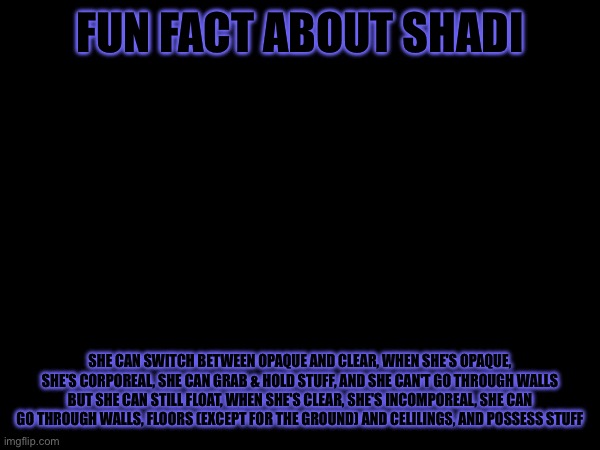 Bad time ik | FUN FACT ABOUT SHADI; SHE CAN SWITCH BETWEEN OPAQUE AND CLEAR, WHEN SHE'S OPAQUE, SHE'S CORPOREAL, SHE CAN GRAB & HOLD STUFF, AND SHE CAN'T GO THROUGH WALLS BUT SHE CAN STILL FLOAT, WHEN SHE'S CLEAR, SHE'S INCOMPOREAL, SHE CAN GO THROUGH WALLS, FLOORS (EXCEPT FOR THE GROUND) AND CELILINGS, AND POSSESS STUFF | made w/ Imgflip meme maker