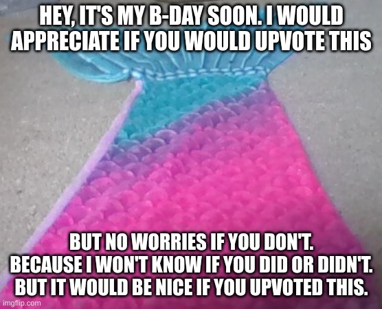 I'm not going to force it, but it would be a nice present | HEY, IT'S MY B-DAY SOON. I WOULD APPRECIATE IF YOU WOULD UPVOTE THIS; BUT NO WORRIES IF YOU DON'T. BECAUSE I WON'T KNOW IF YOU DID OR DIDN'T. BUT IT WOULD BE NICE IF YOU UPVOTED THIS. | image tagged in mermaid tail,birthday,happy birthday,not required | made w/ Imgflip meme maker