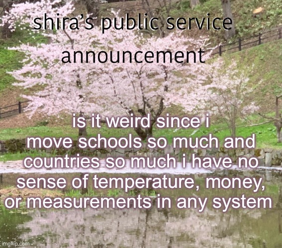 im a smart girl and id love to know stuff but its just difficult to change sm | is it weird since i move schools so much and countries so much i have no sense of temperature, money, or measurements in any system | image tagged in shira s psa | made w/ Imgflip meme maker