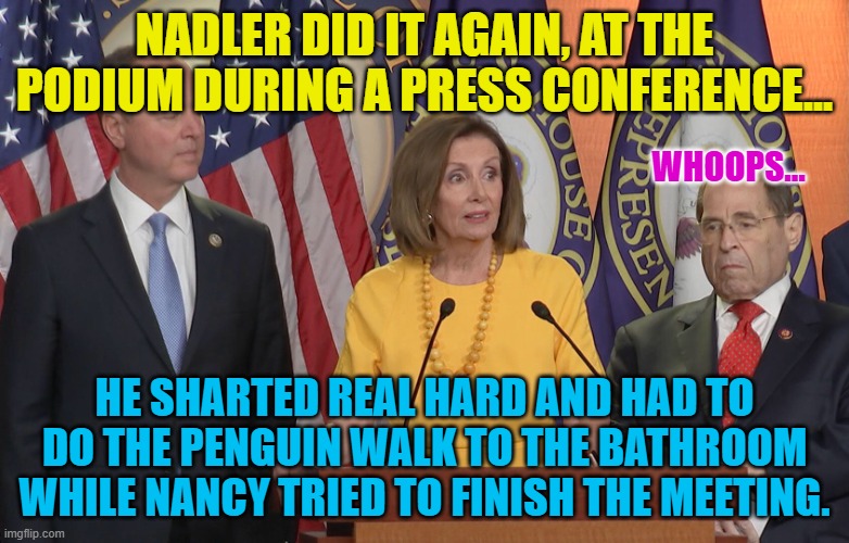 Schiff Pelosi nadler | NADLER DID IT AGAIN, AT THE PODIUM DURING A PRESS CONFERENCE... WHOOPS... HE SHARTED REAL HARD AND HAD TO DO THE PENGUIN WALK TO THE BATHROOM WHILE NANCY TRIED TO FINISH THE MEETING. | image tagged in schiff pelosi nadler | made w/ Imgflip meme maker