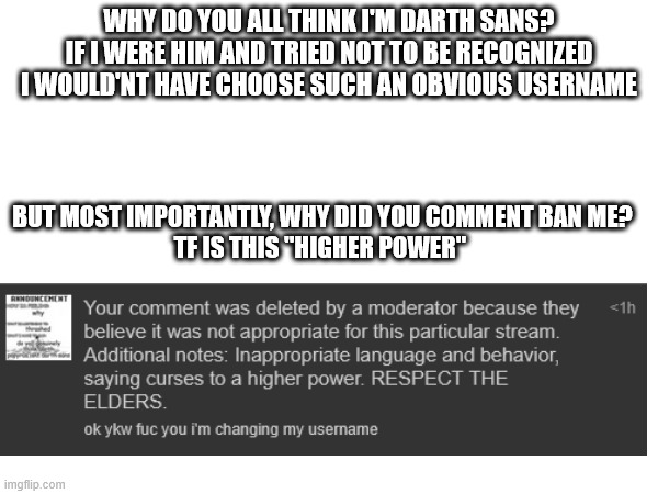 seriously please stop | WHY DO YOU ALL THINK I'M DARTH SANS?
IF I WERE HIM AND TRIED NOT TO BE RECOGNIZED I WOULD'NT HAVE CHOOSE SUCH AN OBVIOUS USERNAME; BUT MOST IMPORTANTLY, WHY DID YOU COMMENT BAN ME?
TF IS THIS "HIGHER POWER" | made w/ Imgflip meme maker