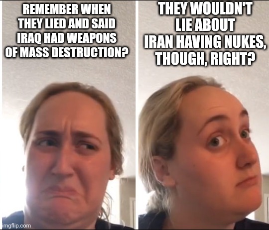 No, of course not, Goyim. You can trust the government this time. | THEY WOULDN'T LIE ABOUT IRAN HAVING NUKES, THOUGH, RIGHT? REMEMBER WHEN THEY LIED AND SAID IRAQ HAD WEAPONS OF MASS DESTRUCTION? | image tagged in kombucha girl | made w/ Imgflip meme maker