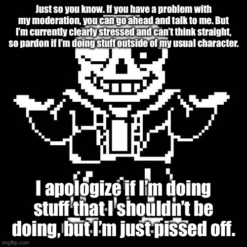 Just to be clear, I am not meant to be the bad guy not to look like one. | Just so you know. If you have a problem with my moderation, you can go ahead and talk to me. But I’m currently clearly stressed and can’t think straight, so pardon if I’m doing stuff outside of my usual character. I apologize if I’m doing stuff that I shouldn’t be doing, but I’m just pissed off. | image tagged in sans undertale | made w/ Imgflip meme maker