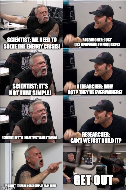 American Chopper Argument reverse | RESEARCHER: JUST USE RENEWABLE RESOURCES! SCIENTIST: WE NEED TO SOLVE THE ENERGY CRISIS! SCIENTIST: IT'S NOT THAT SIMPLE! RESEARCHER: WHY NOT? THEY'RE EVERYWHERE! RESEARCHER: CAN'T WE JUST BUILD IT? SCIENTIST: BUT THE INFRASTRUCTURE ISN'T READY! GET OUT; SCIENTIST: IT'S WAY MORE COMPLEX THAN THAT! | image tagged in american chopper argument reverse | made w/ Imgflip meme maker