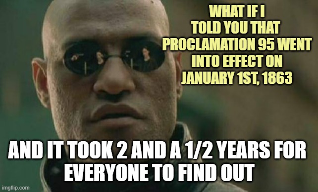 Happy JUNETEENTH to all The Backwards Ass Texans & Okey RedNecks out there. | WHAT IF I TOLD YOU THAT 
PROCLAMATION 95 WENT
INTO EFFECT ON
JANUARY 1ST, 1863; AND IT TOOK 2 AND A 1/2 YEARS FOR 
EVERYONE TO FIND OUT | image tagged in matrix morpheus,june,happy holidays,celebrate,texas,oklahoma | made w/ Imgflip meme maker