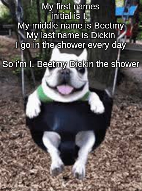 I BEAT MY DICK IN THE SHOWER | My first names initial is I. 
My middle name is Beetmy
My last name is Dickin
I go in the shower every day
 
So i'm I. Beetmy Dickin the shower | image tagged in i beat my dick in the shower | made w/ Imgflip meme maker