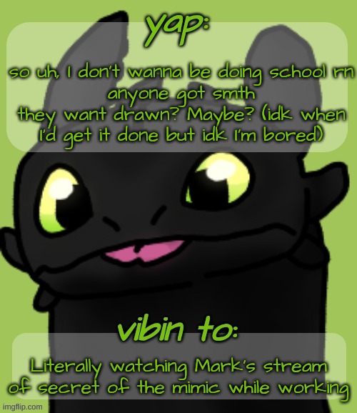 Blep :3 | so uh, I don't wanna be doing school rn
anyone got smth they want drawn? Maybe? (idk when I'd get it done but idk I'm bored); Literally watching Mark's stream of secret of the mimic while working | image tagged in blep 3 | made w/ Imgflip meme maker