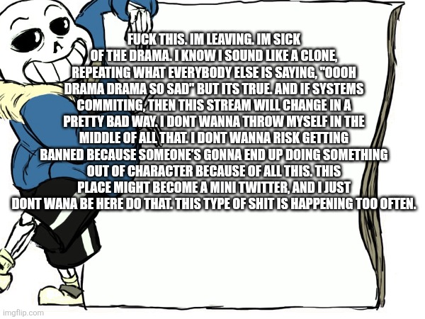 Goodbye. | FUCK THIS. IM LEAVING. IM SICK OF THE DRAMA. I KNOW I SOUND LIKE A CLONE, REPEATING WHAT EVERYBODY ELSE IS SAYING, "OOOH DRAMA DRAMA SO SAD" BUT ITS TRUE. AND IF SYSTEMS COMMITING, THEN THIS STREAM WILL CHANGE IN A PRETTY BAD WAY. I DONT WANNA THROW MYSELF IN THE MIDDLE OF ALL THAT. I DONT WANNA RISK GETTING BANNED BECAUSE SOMEONE'S GONNA END UP DOING SOMETHING OUT OF CHARACTER BECAUSE OF ALL THIS. THIS PLACE MIGHT BECOME A MINI TWITTER, AND I JUST DONT WANA BE HERE DO THAT. THIS TYPE OF SHIT IS HAPPENING TOO OFTEN. | made w/ Imgflip meme maker