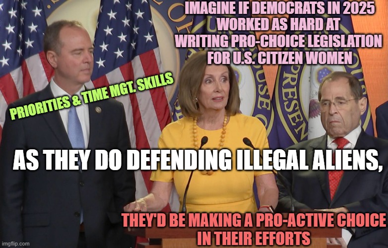 50 Yrs of Libweirdo Legislative Priorities. Have they read the UK Abortion Act of 1967 ? | IMAGINE IF DEMOCRATS IN 2025
WORKED AS HARD AT 
WRITING PRO-CHOICE LEGISLATION 
FOR U.S. CITIZEN WOMEN; PRIORITIES & TIME MGT. SKILLS; AS THEY DO DEFENDING ILLEGAL ALIENS, THEY'D BE MAKING A PRO-ACTIVE CHOICE
IN THEIR EFFORTS | image tagged in schiff pelosi nadler,abortion,obamacare,congress,laughs in british,trump | made w/ Imgflip meme maker