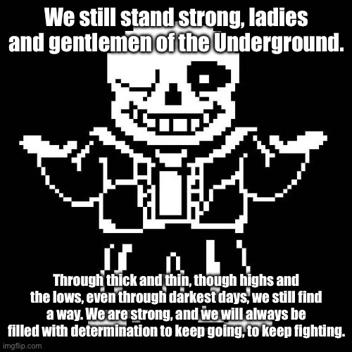 Cmon, we are going to be ok. We may have hit rock bottom, but we can go up. | We still stand strong, ladies and gentlemen of the Underground. Through thick and thin, though highs and the lows, even through darkest days, we still find a way. We are strong, and we will always be filled with determination to keep going, to keep fighting. | image tagged in sans undertale | made w/ Imgflip meme maker