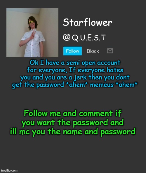 Starflower quest template | Ok I have a semi open account for everyone, If everyone hates you and you are a jerk then you dont get the password *ahem* memeus *ahem*; Follow me and comment if you want the password and ill mc you the name and password | image tagged in starflower quest template | made w/ Imgflip meme maker