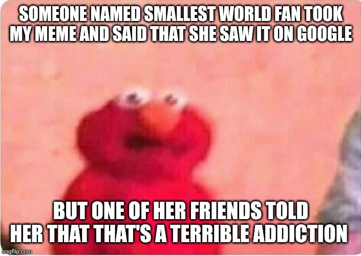 One of her friend's vids that I like is five little liams (search it up on yt) | SOMEONE NAMED SMALLEST WORLD FAN TOOK MY MEME AND SAID THAT SHE SAW IT ON GOOGLE; BUT ONE OF HER FRIENDS TOLD HER THAT THAT'S A TERRIBLE ADDICTION | image tagged in sickened elmo,what,why,google search,oh wow are you actually reading these tags,sesame street | made w/ Imgflip meme maker