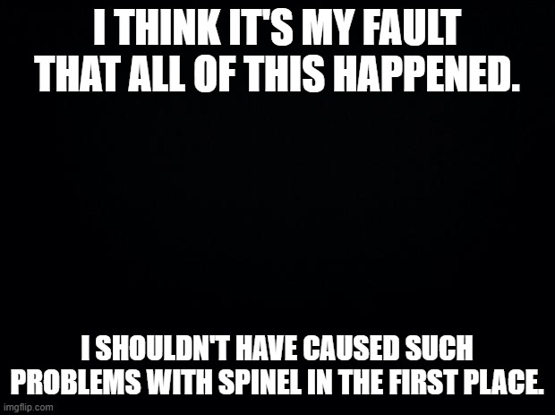 Black background | I THINK IT'S MY FAULT THAT ALL OF THIS HAPPENED. I SHOULDN'T HAVE CAUSED SUCH PROBLEMS WITH SPINEL IN THE FIRST PLACE. | image tagged in black background | made w/ Imgflip meme maker