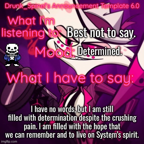 …… | Best not to say. Determined. I have no words, but I am still filled with determination despite the crushing pain. I am filled with the hope that we can remember and to live on System’s spirit. | image tagged in drunk_spinel s announcement template angel_dust_ s resurgence | made w/ Imgflip meme maker