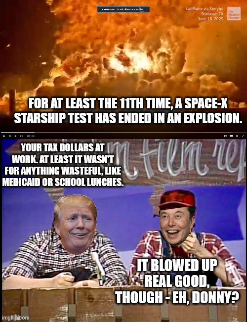 Don't fund social security or health care, but let an incompetent pothead blow up billons. | FOR AT LEAST THE 11TH TIME, A SPACE-X STARSHIP TEST HAS ENDED IN AN EXPLOSION. YOUR TAX DOLLARS AT WORK. AT LEAST IT WASN'T FOR ANYTHING WASTEFUL, LIKE MEDICAID OR SCHOOL LUNCHES. IT BLOWED UP REAL GOOD, THOUGH - EH, DONNY? | image tagged in dictator donald trump,trump the grifter,pot head musk,apollo scientists using slide rules were better than musk | made w/ Imgflip meme maker