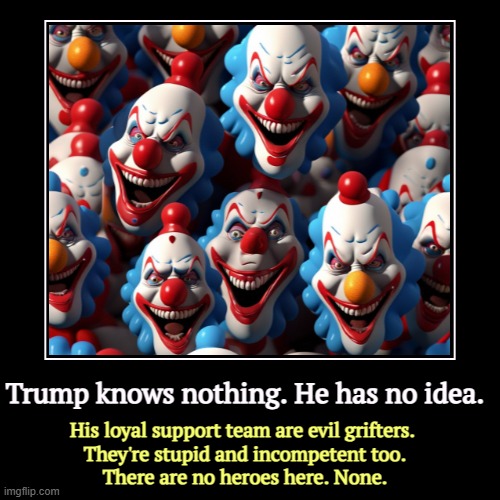 Trump knows nothing. He has no idea. | His loyal support team are evil grifters. 
They're stupid and incompetent too.
There are no heroes he | image tagged in funny,demotivationals,trump,stupid,evil,incompetence | made w/ Imgflip demotivational maker
