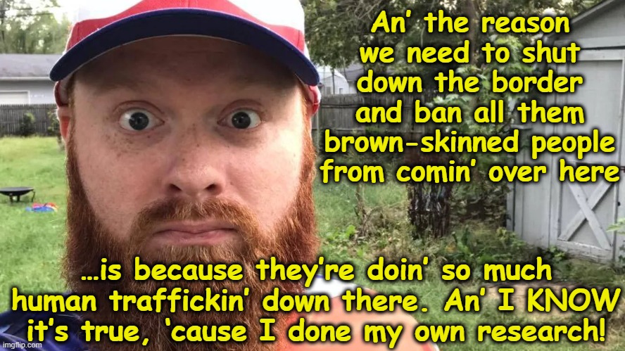 MAGA Redneck Border Report | An’ the reason we need to shut down the border and ban all them brown-skinned people from comin’ over here; …is because they’re doin’ so much human traffickin’ down there. An’ I KNOW it’s true, ‘cause I done my own research! | image tagged in rednecks,maga,almost politically correct redneck,nevertrump meme,donald trump approves,secure the border | made w/ Imgflip meme maker