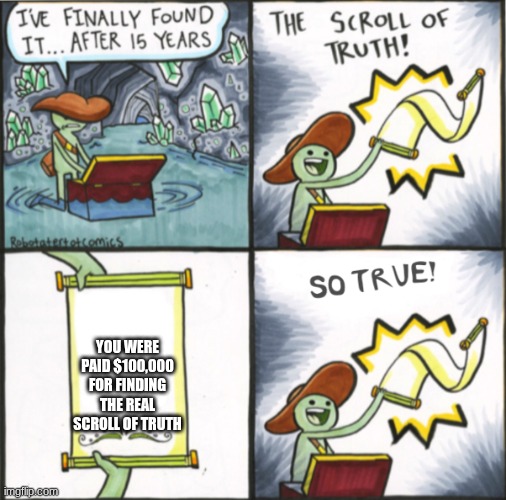 The Real Scroll Of Truth | YOU WERE PAID $100,000 FOR FINDING THE REAL SCROLL OF TRUTH | image tagged in the real scroll of truth | made w/ Imgflip meme maker