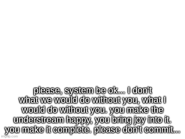 don't do it, system... please... | please, system be ok... I don't what we would do without you, what I would do without you. you make the understream happy, you bring joy into it. you make it complete. please don't commit... | made w/ Imgflip meme maker