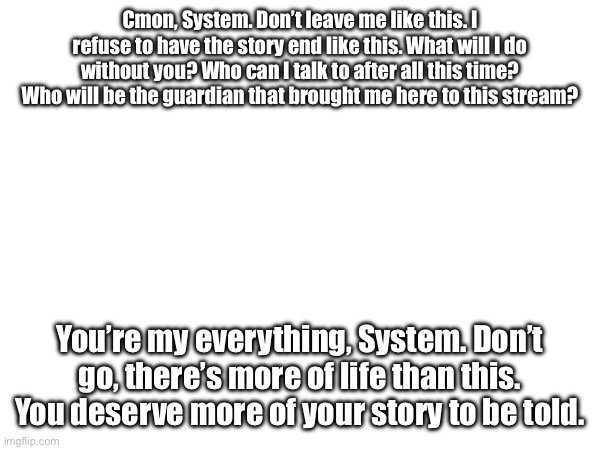 Cmon, System. Don’t leave me like this. I refuse to have the story end like this. What will I do without you? Who can I talk to after all this time? Who will be the guardian that brought me here to this stream? You’re my everything, System. Don’t go, there’s more of life than this. You deserve more of your story to be told. | image tagged in but nobody came to tag the post | made w/ Imgflip meme maker