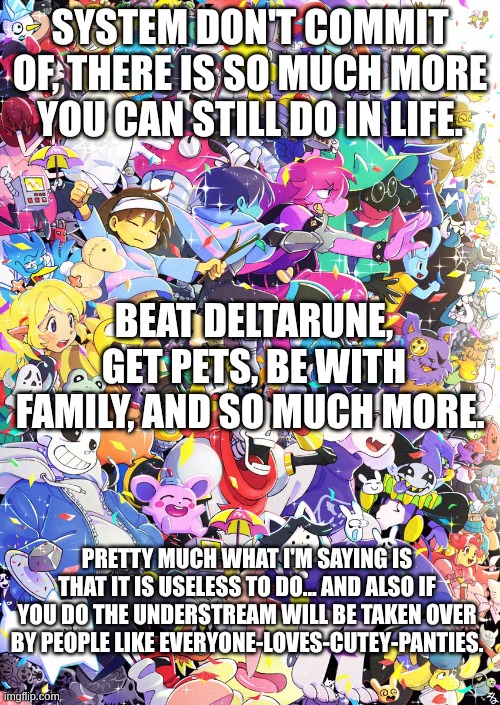 Don't do it | SYSTEM DON'T COMMIT OF, THERE IS SO MUCH MORE YOU CAN STILL DO IN LIFE. BEAT DELTARUNE, GET PETS, BE WITH FAMILY, AND SO MUCH MORE. PRETTY MUCH WHAT I'M SAYING IS THAT IT IS USELESS TO DO... AND ALSO IF YOU DO THE UNDERSTREAM WILL BE TAKEN OVER BY PEOPLE LIKE EVERYONE-LOVES-CUTEY-PANTIES. | image tagged in awesome poster | made w/ Imgflip meme maker
