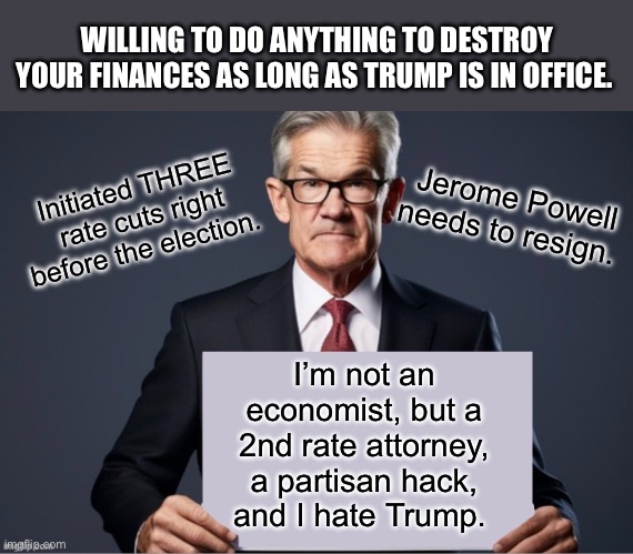 Audit the Fed. And get rid of Powell. | WILLING TO DO ANYTHING TO DESTROY YOUR FINANCES AS LONG AS TRUMP IS IN OFFICE. Initiated THREE rate cuts right before the election. Jerome Powell needs to resign. I’m not an economist, but a 2nd rate attorney, a partisan hack, and I hate Trump. | image tagged in jerome powell sign,audit the fed | made w/ Imgflip meme maker