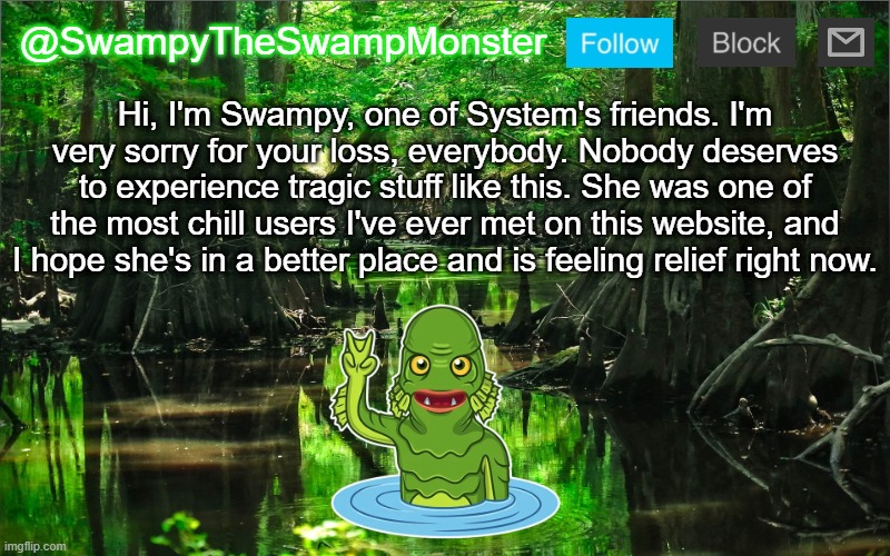R.I.P. InteractionSystem | Hi, I'm Swampy, one of System's friends. I'm very sorry for your loss, everybody. Nobody deserves to experience tragic stuff like this. She was one of the most chill users I've ever met on this website, and I hope she's in a better place and is feeling relief right now. | image tagged in swampytheswampmonster announcement template | made w/ Imgflip meme maker