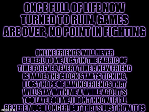 Hopeless. Emotionless. Soulless | ONCE FULL OF LIFE NOW TURNED TO RUIN, GAMES ARE OVER, NO POINT IN FIGHTING; ONLINE FRIENDS WILL NEVER BE REAL TO ME, LOST IN THE FABRIC OF TIME FOREVER, EVERY TIME A NEW FRIEND IS MADE, THE CLOCK STARTS TICKING, I LOST HOPE OF HAVING FRIENDS THAT WILL STAY WITH ME A WHILE AGO, IT'S TOO LATE FOR ME, I DON'T KNOW IF I'LL BE HERE MUCH LONGER, BUT THAT'S JUST HOW IT IS | made w/ Imgflip meme maker