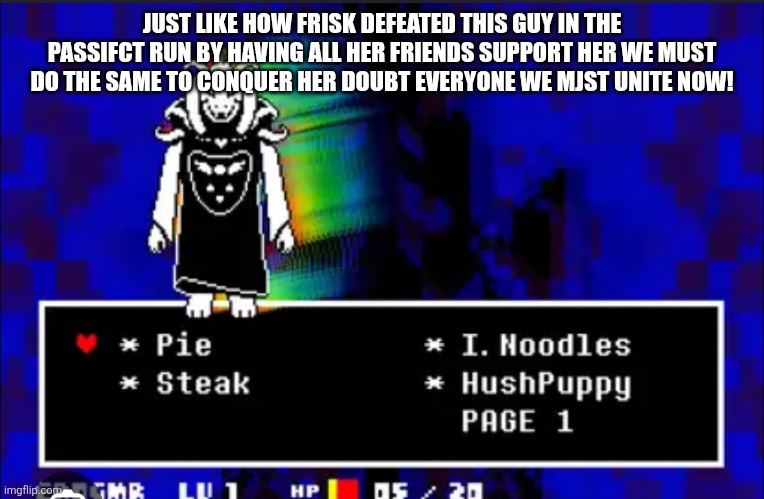 JUST LIKE HOW FRISK DEFEATED THIS GUY IN THE PASSIFCT RUN BY HAVING ALL HER FRIENDS SUPPORT HER WE MUST DO THE SAME TO CONQUER HER DOUBT EVERYONE WE MJST UNITE NOW! | made w/ Imgflip meme maker