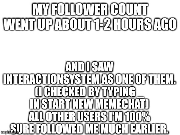 MY FOLLOWER COUNT WENT UP ABOUT 1-2 HOURS AGO; AND I SAW INTERACTIONSYSTEM AS ONE OF THEM. (I CHECKED BY TYPING _ IN START NEW MEMECHAT)
ALL OTHER USERS I'M 100% SURE FOLLOWED ME MUCH EARLIER. | made w/ Imgflip meme maker