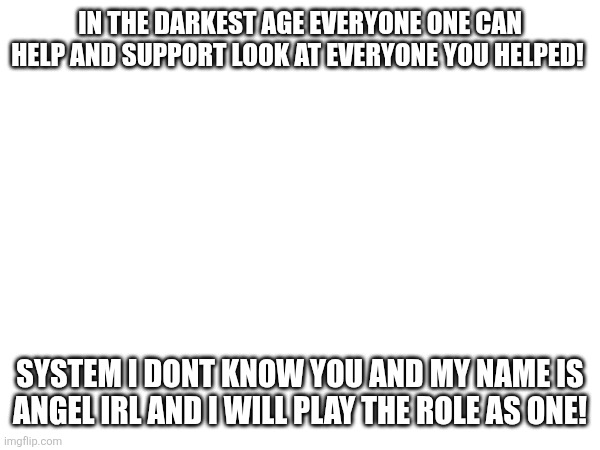 IN THE DARKEST AGE EVERYONE ONE CAN HELP AND SUPPORT LOOK AT EVERYONE YOU HELPED! SYSTEM I DONT KNOW YOU AND MY NAME IS ANGEL IRL AND I WILL PLAY THE ROLE AS ONE! | made w/ Imgflip meme maker