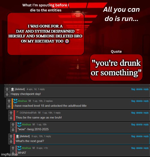 pretty sure it was RedLego who deleted (Nope, I'm still here -Lego) | I WAS GONE FOR A DAY AND SYSTEM DESPAWNED HERSELF AND SOMEONE DELETED BRO
ON MY BIRTHDAY TOO 😭; "you're drunk or something" | image tagged in woshua announcement temp | made w/ Imgflip meme maker