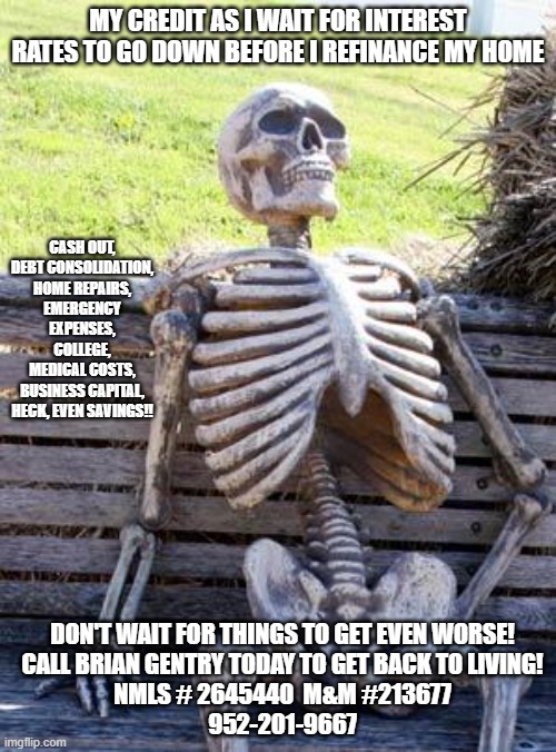 Waiting Skeleton | MY CREDIT AS I WAIT FOR INTEREST RATES TO GO DOWN BEFORE I REFINANCE MY HOME; CASH OUT,
DEBT CONSOLIDATION,
HOME REPAIRS,
EMERGENCY EXPENSES,
COLLEGE,
MEDICAL COSTS,
BUSINESS CAPITAL,
HECK, EVEN SAVINGS!! DON'T WAIT FOR THINGS TO GET EVEN WORSE!
CALL BRIAN GENTRY TODAY TO GET BACK TO LIVING!
NMLS # 2645440  M&M #213677
952-201-9667 | image tagged in memes,waiting skeleton | made w/ Imgflip meme maker