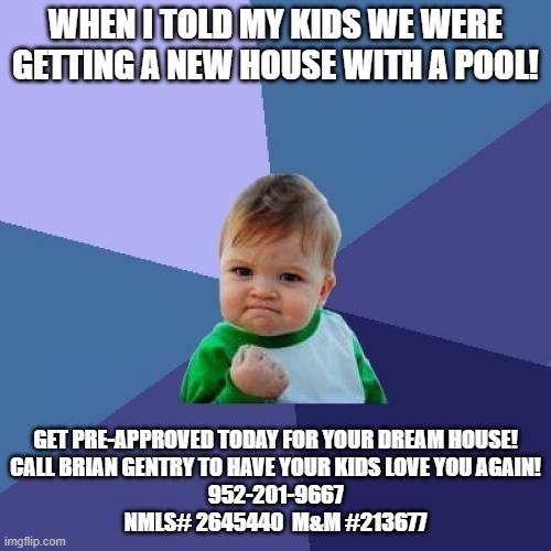 Success Kid | WHEN I TOLD MY KIDS WE WERE GETTING A NEW HOUSE WITH A POOL! GET PRE-APPROVED TODAY FOR YOUR DREAM HOUSE!
CALL BRIAN GENTRY TO HAVE YOUR KIDS LOVE YOU AGAIN!
952-201-9667
NMLS# 2645440  M&M #213677 | image tagged in memes,success kid | made w/ Imgflip meme maker