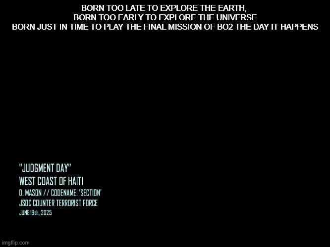 Black Ops 2 aged like a fine wine | BORN TOO LATE TO EXPLORE THE EARTH, 
BORN TOO EARLY TO EXPLORE THE UNIVERSE
BORN JUST IN TIME TO PLAY THE FINAL MISSION OF BO2 THE DAY IT HAPPENS | image tagged in call of duty | made w/ Imgflip meme maker