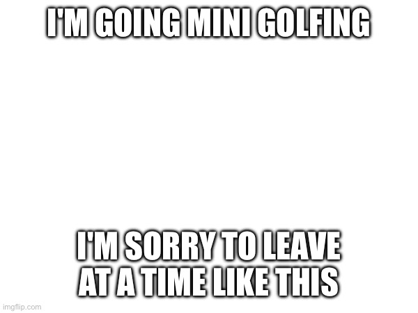 I'M GOING MINI GOLFING; I'M SORRY TO LEAVE AT A TIME LIKE THIS | made w/ Imgflip meme maker