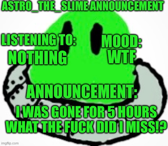 Astro_The_Slime announcement template | WTF; NOTHING; I WAS GONE FOR 5 HOURS WHAT THE FUCK DID I MISS!? | image tagged in astro_the_slime announcement template | made w/ Imgflip meme maker