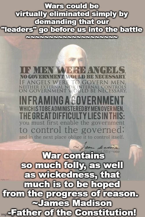 James Madison, "Father of the Constitution". | Wars could be virtually eliminated simply by demanding that our "leaders" go before us into the battle
~~~~~~~~~~~~~~~~~~~~; War contains so much folly, as well as wickedness, that much is to be hoped from the progress of reason. 
~James Madison -Father of the Constitution! | image tagged in james madison quote if men were angels,white house,president,constitution,politics,war | made w/ Imgflip meme maker