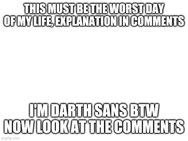 Explanation of what happened to me, if you have any questions then... | THIS MUST BE THE WORST DAY OF MY LIFE, EXPLANATION IN COMMENTS; I'M DARTH SANS BTW
NOW LOOK AT THE COMMENTS | made w/ Imgflip meme maker