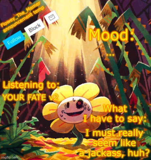Flowey_The_Memer announcement template | …; YOUR FATE v2; I must really seem like a jackass, huh? | image tagged in flowey_the_memer announcement template | made w/ Imgflip meme maker