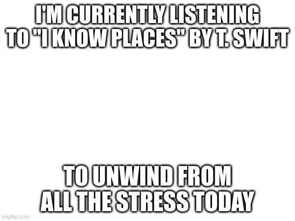 unwind | I'M CURRENTLY LISTENING TO "I KNOW PLACES" BY T. SWIFT; TO UNWIND FROM ALL THE STRESS TODAY | image tagged in music | made w/ Imgflip meme maker