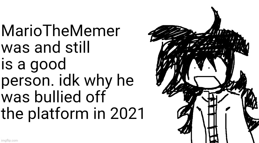 another bullshit template no one gaf about | MarioTheMemer was and still is a good person. idk why he was bullied off the platform in 2021 | image tagged in another bullshit template no one gaf about | made w/ Imgflip meme maker