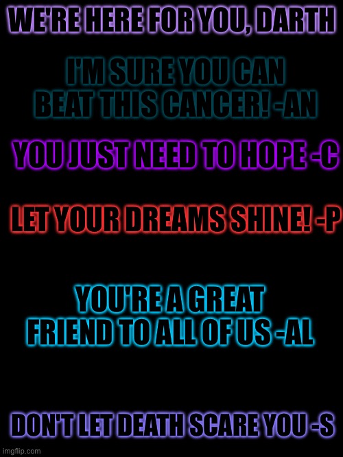 We believe in you! | WE'RE HERE FOR YOU, DARTH; I'M SURE YOU CAN BEAT THIS CANCER! -AN; YOU JUST NEED TO HOPE -C; LET YOUR DREAMS SHINE! -P; YOU'RE A GREAT FRIEND TO ALL OF US -AL; DON'T LET DEATH SCARE YOU -S | made w/ Imgflip meme maker