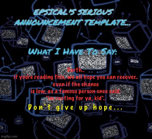 (note to mods and owners: the background is from one of the deltarune rooms, so im not breaking the rules) | Darth..
if you're reading this, we all hope you can recover..
even if the chance is low, as a famous person once said:
"im rooting for ya, kid".. D o n ' t   g i v e   u p   h o p e . . . | image tagged in epsical's serious announcement template | made w/ Imgflip meme maker