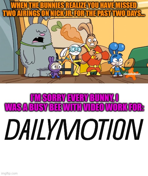 You've been a busy bee on Dailymotion… | WHEN THE BUNNIES REALIZE YOU HAVE MISSED TWO AIRINGS ON NICK JR. FOR THE PAST TWO DAYS…; I’M SORRY EVERY BUNNY, I WAS A BUSY BEE WITH VIDEO WORK FOR: | image tagged in bunnies,funny memes | made w/ Imgflip meme maker