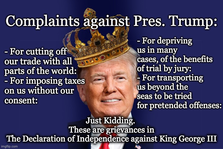 Grievances Dec of Inde | Complaints against Pres. Trump:; - For depriving us in many cases, of the benefits of trial by jury:
- For transporting us beyond the seas to be tried for pretended offenses:; - For cutting off 
our trade with all 
parts of the world:

- For imposing taxes 
on us without our 
consent:; Just Kidding. 
These are grievances in
The Declaration of Independence against King George III | image tagged in king geo or pres trump,complaints and grievances | made w/ Imgflip meme maker