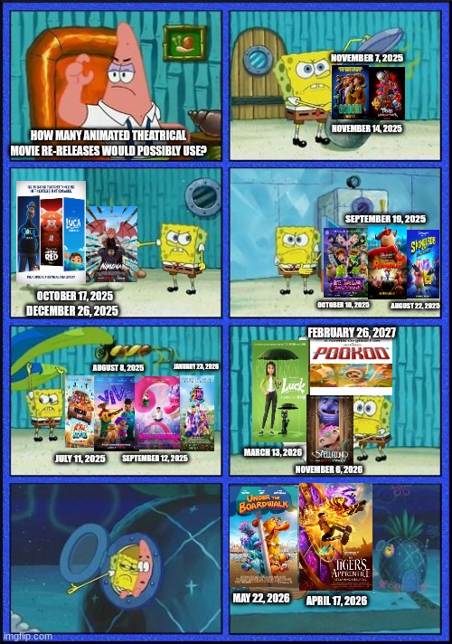 SpongeBob Hmm? | NOVEMBER 7, 2025; NOVEMBER 14, 2025; HOW MANY ANIMATED THEATRICAL MOVIE RE-RELEASES WOULD POSSIBLY USE? SEPTEMBER 19, 2025; OCTOBER 17, 2025; OCTOBER 10, 2025; AUGUST 22, 2025; DECEMBER 26, 2025; FEBRUARY 26, 2027; JANUARY 23, 2026; AUGUST 8, 2025; JULY 11, 2025; MARCH 13, 2026; SEPTEMBER 12, 2025; NOVEMBER 6, 2026; MAY 22, 2026; APRIL 17, 2026 | image tagged in spongebob hmm | made w/ Imgflip meme maker