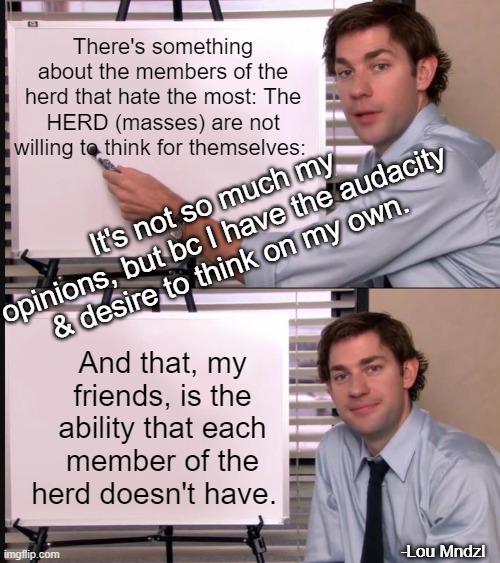 The herd is brainwashed (INDOCTRINATED) | There's something about the members of the herd that hate the most: The HERD (masses) are not willing to think for themselves:; It's not so much my opinions, but bc I have the audacity & desire to think on my own. And that, my friends, is the ability that each member of the herd doesn't have. -Lou Mndzl | image tagged in jim halpert pointing to whiteboard,philosophy,politics lol,american politics | made w/ Imgflip meme maker