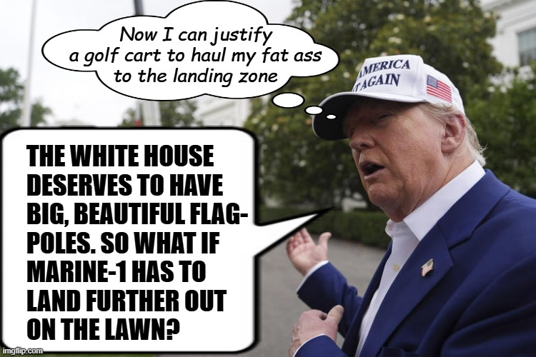 Purely speculative but I'm going to laugh so hard if he starts using a golf cart to make the trip. | Now I can justify
a golf cart to haul my fat ass
to the landing zone; THE WHITE HOUSE
DESERVES TO HAVE
BIG, BEAUTIFUL FLAG-
POLES. SO WHAT IF
MARINE-1 HAS TO
LAND FURTHER OUT
ON THE LAWN? | image tagged in trump's tiny hands,taft-esque,trump unfit unqualified dangerous,lazy,idiot | made w/ Imgflip meme maker